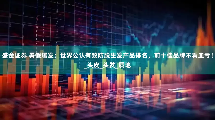 盛金证券 暑假爆发：世界公认有效防脱生发产品排名，前十佳品牌不看血亏！_头皮_头发_质地