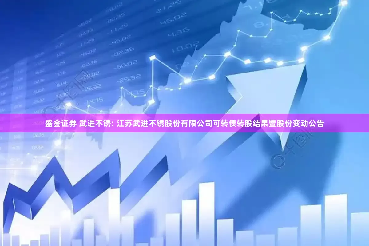 盛金证券 武进不锈: 江苏武进不锈股份有限公司可转债转股结果暨股份变动公告
