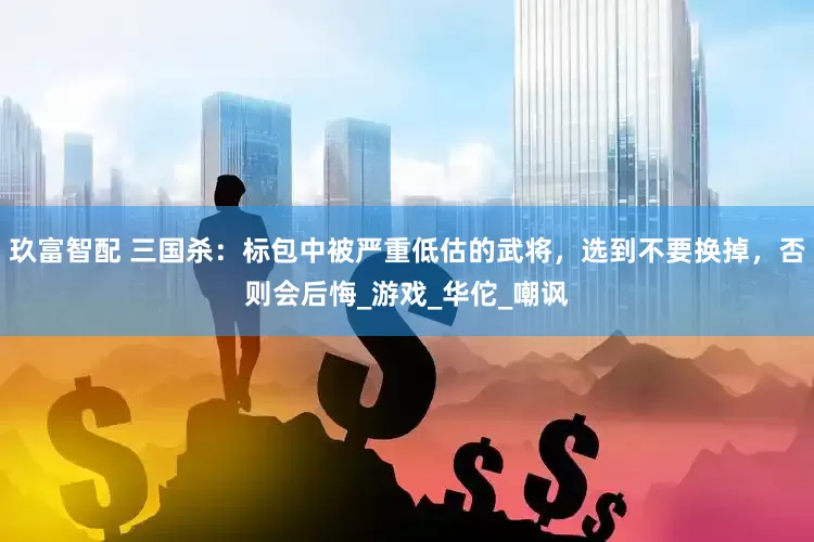 玖富智配 三国杀：标包中被严重低估的武将，选到不要换掉，否则会后悔_游戏_华佗_嘲讽