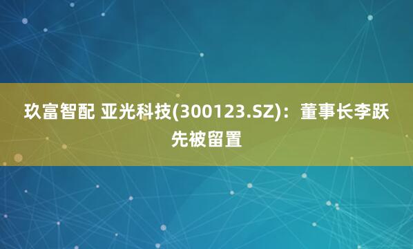 玖富智配 亚光科技(300123.SZ)：董事长李跃先被留置