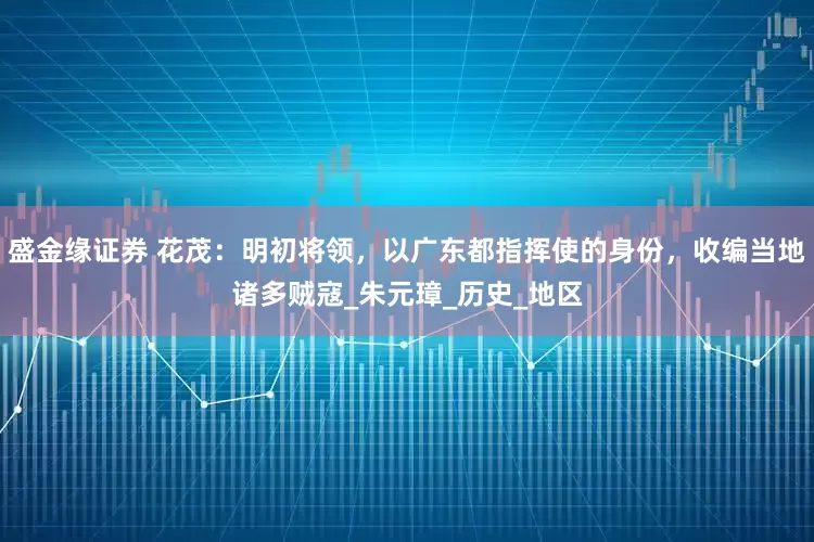 盛金缘证券 花茂：明初将领，以广东都指挥使的身份，收编当地诸多贼寇_朱元璋_历史_地区