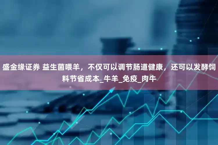 盛金缘证券 益生菌喂羊，不仅可以调节肠道健康，还可以发酵饲料节省成本_牛羊_免疫_肉牛
