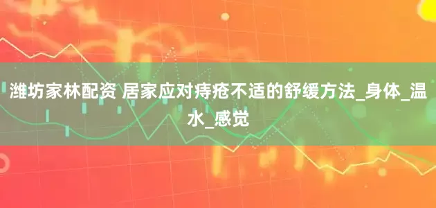 潍坊家林配资 居家应对痔疮不适的舒缓方法_身体_温水_感觉