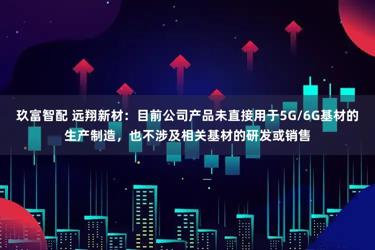 玖富智配 远翔新材：目前公司产品未直接用于5G/6G基材的生产制造，也不涉及相关基材的研发或销售