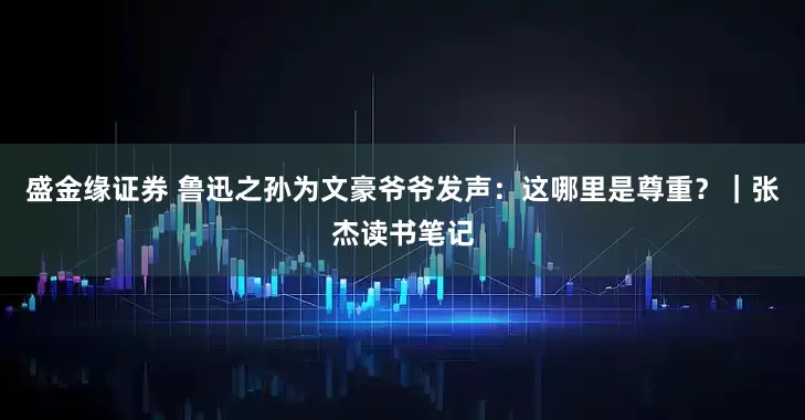 盛金缘证券 鲁迅之孙为文豪爷爷发声：这哪里是尊重？｜张杰读书笔记