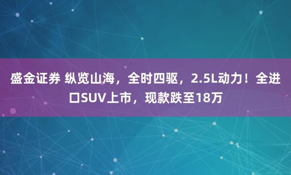 盛金证券 纵览山海，全时四驱，2.5L动力！全进口SUV上市，现款跌至18万
