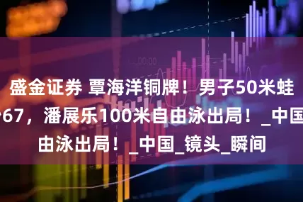 盛金证券 覃海洋铜牌！男子50米蛙泳决赛26秒67，潘展乐100米自由泳出局！_中国_镜头_瞬间
