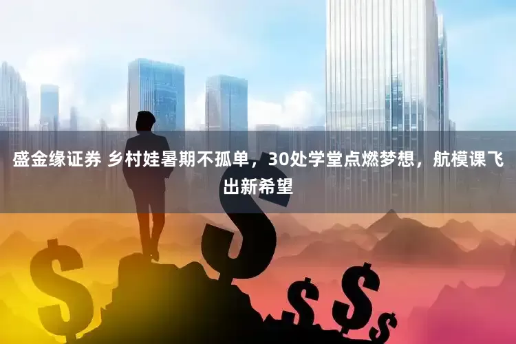 盛金缘证券 乡村娃暑期不孤单，30处学堂点燃梦想，航模课飞出新希望