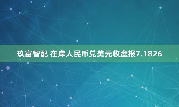 玖富智配 在岸人民币兑美元收盘报7.1826