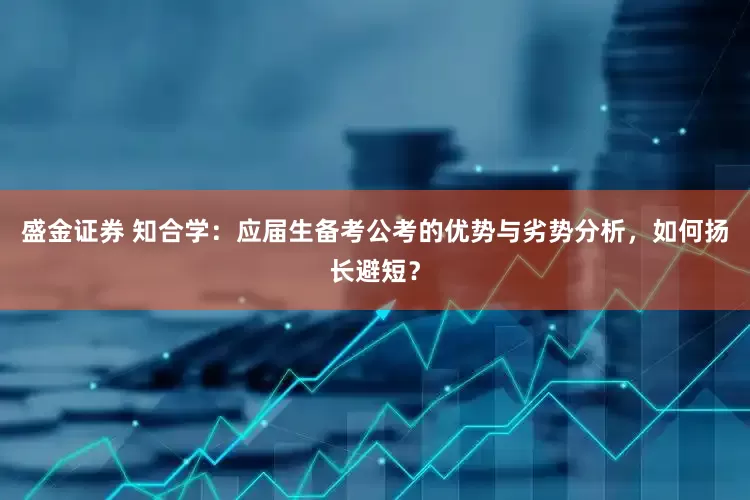 盛金证券 知合学：应届生备考公考的优势与劣势分析，如何扬长避短？