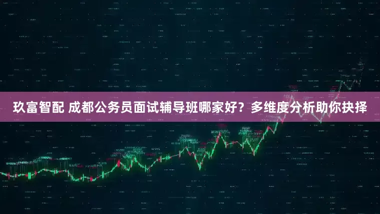 玖富智配 成都公务员面试辅导班哪家好？多维度分析助你抉择