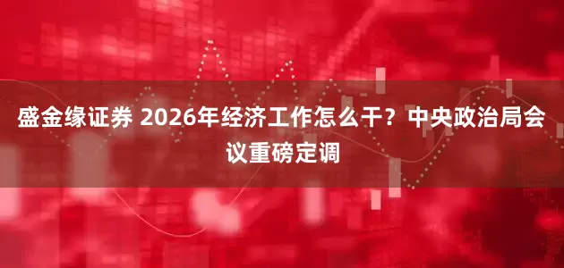 盛金缘证券 2026年经济工作怎么干？中央政治局会议重磅定调