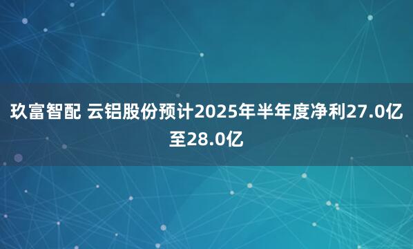 玖富智配 云铝股份预计2025年半年度净利27.0亿至28.0亿
