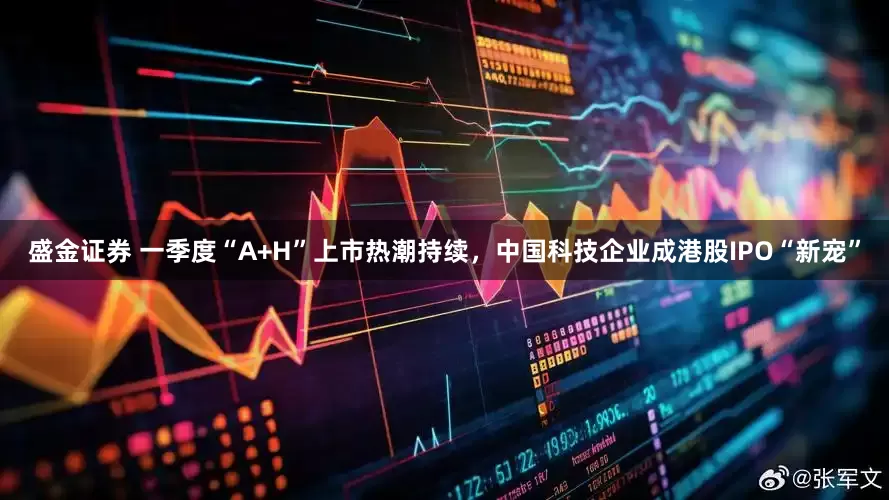 盛金证券 一季度“A+H”上市热潮持续,中国科技企业成港股IPO“新宠”