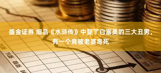 盛金证券 细品《水浒传》中娶了白富美的三大丑男，有一个竟被老婆毒死