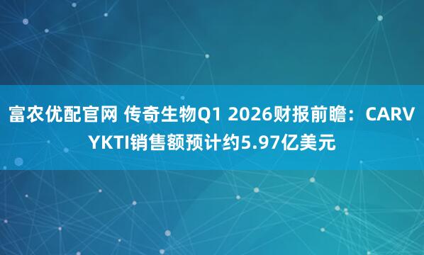 富农优配官网 传奇生物Q1 2026财报前瞻：CARVYKTI销售额预计约5.97亿美元