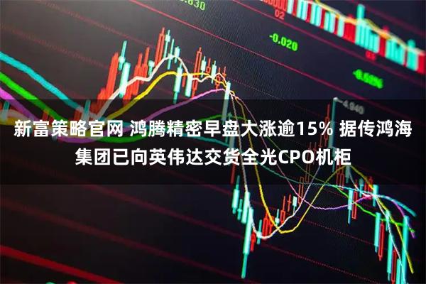 新富策略官网 鸿腾精密早盘大涨逾15% 据传鸿海集团已向英伟达交货全光CPO机柜