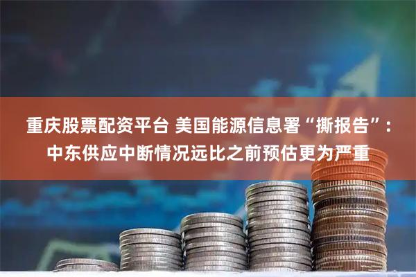 重庆股票配资平台 美国能源信息署“撕报告”：中东供应中断情况远比之前预估更为严重